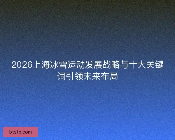 2026上海冰雪运动发展战略与十大关键词引领未来布局