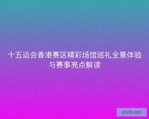 十五运会香港赛区精彩场馆巡礼全景体验与赛事亮点解读