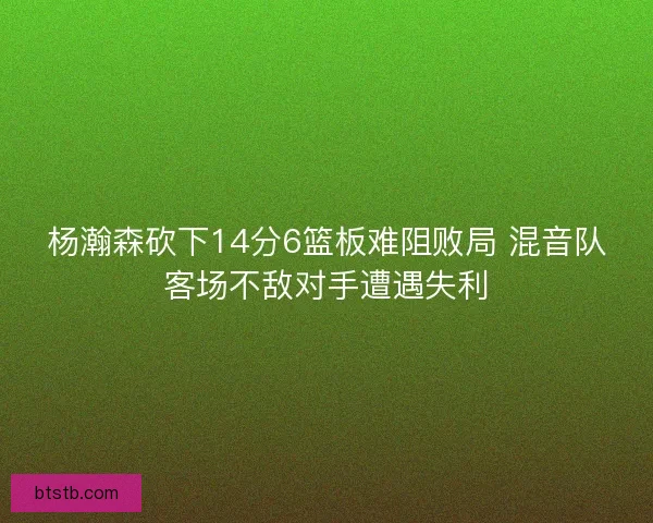 杨瀚森砍下14分6篮板难阻败局 混音队客场不敌对手遭遇失利